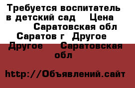 Требуется воспитатель  в детский сад. › Цена ­ 11 700 - Саратовская обл., Саратов г. Другое » Другое   . Саратовская обл.